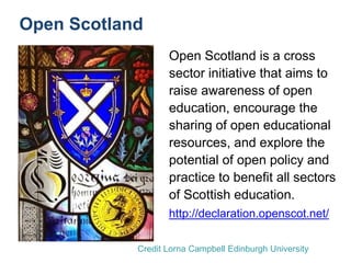 Open Scotland
Open Scotland is a cross
sector initiative that aims to
raise awareness of open
education, encourage the
sharing of open educational
resources, and explore the
potential of open policy and
practice to benefit all sectors
of Scottish education.
http://declaration.openscot.net/
Credit Lorna Campbell Edinburgh University
 