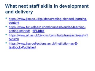 What next staff skills in development
and delivery
• https://www.jisc.ac.uk/guides/creating-blended-learning-
content
• https://www.futurelearn.com/courses/blended-learning-
getting-started/ #FLble1
• https://www.alt.ac.uk/civicrm/contribute/transact?reset=1
&id=20
• https://www.jisc-collections.ac.uk/Institution-as-E-
textbook-Publisher/
 
