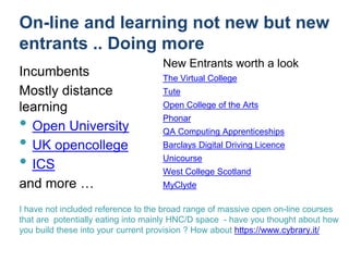 On-line and learning not new but new
entrants .. Doing more
Incumbents
Mostly distance
learning
• Open University
• UK opencollege
• ICS
and more …
New Entrants worth a look
The Virtual College
Tute
Open College of the Arts
Phonar
QA Computing Apprenticeships
Barclays Digital Driving Licence
Unicourse
West College Scotland
MyClyde
I have not included reference to the broad range of massive open on-line courses
that are potentially eating into mainly HNC/D space - have you thought about how
you build these into your current provision ? How about https://www.cybrary.it/
 