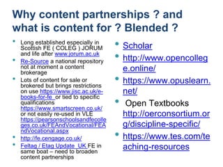 Why content partnerships ? and
what is content for ? Blended ?
• Scholar
• http://www.opencolleg
e.online/
• https://www.opuslearn.
net/
• Open Textbooks
http://oerconsortium.or
g/discipline-specific/
• https://www.tes.com/te
aching-resources
• Long established especially in
Scottish FE ( COLEG ) JORUM
and life after www.jorum.ac.uk
• Re-Source a national repository
not at moment a content
brokerage
• Lots of content for sale or
brokered but brings restrictions
on use https://www.jisc.ac.uk/e-
books-for-fe or tied to specific
qualifications
https://www.smartscreen.co.uk/
or not easily re-used in VLE
https://pearsonschoolsandfecolle
ges.co.uk/FEAndVocational/FEA
ndVocational.aspx
• http://fe.cengage.co.uk/
• Feltag / Etag Update UK FE in
same boat – need to broaden
content partnerships
 