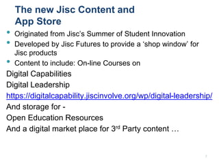 The new Jisc Content and
App Store
• Originated from Jisc’s Summer of Student Innovation
• Developed by Jisc Futures to provide a ‘shop window’ for
Jisc products
• Content to include: On-line Courses on
Digital Capabilities
Digital Leadership
https://digitalcapability.jiscinvolve.org/wp/digital-leadership/
And storage for -
Open Education Resources
And a digital market place for 3rd Party content …
7
 