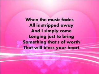 When the music fades 
All is stripped away 
And I simply come 
Longing just to bring 
Something that's of worth 
That will bless your heart 
 
