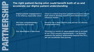 11
PARTNERSHIP
Digital patient engagement is
in its infancy, especially voice
Voice is a critical long term patient touch point and we
both need to develop expertise and interaction and
inﬂuence models
We have complementary
expertise and access
Novartis has a deep patient pool and we can directly
engage physicians
Our destination is the same Thriving in a world of value-based-care is on both
of our 2025 success requirements — as Novartis
explores the patient relationship beyond the PILL,
we can accelerate that journey
The right patient-facing pilot could beneﬁt both of us and
accelerate our digital patient understanding
 