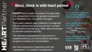 Alexa, check in with heart partner
HEARTPartner leads the patient through daily
risk assessment including guided evaluations
and feedback (i.e., important changes)
Third party passive data collection is integrated
into the assessment and put into the “context”
of the patient journey (e.g., ﬁtbit steps translated
to minutes physical activity)
Count with me to 15 and we’ll
see how many breaths you
need to complete the exercise
I see a new BP reading from
your Omron 7 Series…
The adherence/assessment experience is
supplemented by an individualized education
program including all comorbidities
I have a great article here on 3
questions to ask in a restaurant
during the holidays
We have experience integrating with the
“operations” of condition management
$
 