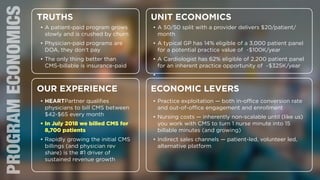8
PROGRAMECONOMICS TRUTHS
OUR EXPERIENCE
UNIT ECONOMICS
ECONOMIC LEVERS
• A patient-paid program grows
slowly and is crushed by churn
• Physician-paid programs are
DOA, they don’t pay
• The only thing better than
CMS-billable is insurance-paid
• HEARTPartner qualiﬁes
physicians to bill CMS between
$42-$65 every month
• In July 2018 we billed CMS for
8,700 patients
• Rapidly growing the initial CMS
billings (and physician rev
share) is the #1 driver of
sustained revenue growth
• A 50/50 split with a provider delivers $20/patient/
month
• A typical GP has 14% eligible of a 3,000 patient panel
for a potential practice value of ~$100K/year
• A Cardiologist has 62% eligible of 2,200 patient panel
for an inherent practice opportunity of ~$325K/year
•
• Practice exploitation — both in-oﬃce conversion rate
and out-of-oﬃce engagement and enrollment
• Nursing costs — inherently non-scalable until (like us)
you work with CMS to turn 1 nurse minute into 15
billable minutes (and growing)
• Indirect sales channels — patient-led, volunteer led,
alternative platform
 