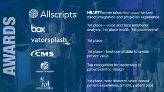 9
AWARDS HEARTPartner takes ﬁrst place for best
direct integration and physician experience
1st place – voice and face emotional
analysis, 1st place health, 1st place overall
1st place
1st place - best use of data to create
patient value
Top recognition for leadership in 

patient-centric design
1st place, best diabetes voice-based
patient experience, $150K, patient pilot
 