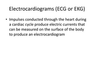 Electrocardiograms (ECG or EKG)
• Impulses conducted through the heart during
  a cardiac cycle produce electric currents that
  can be measured on the surface of the body
  to produce an electrocardiogram
 