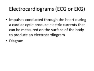 Electrocardiograms (ECG or EKG)
• Impulses conducted through the heart during
  a cardiac cycle produce electric currents that
  can be measured on the surface of the body
  to produce an electrocardiogram
• Diagram
 
