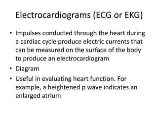 Electrocardiograms (ECG or EKG)
• Impulses conducted through the heart during
  a cardiac cycle produce electric currents that
  can be measured on the surface of the body
  to produce an electrocardiogram
• Diagram
• Useful in evaluating heart function. For
  example, a heightened p wave indicates an
  enlarged atrium
 