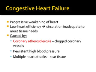  Progressive weakening of heart
 Low heart efficiency  circulation inadequate to
meet tissue needs
 Caused by:
 Coronary atherosclerosis – clogged coronary
vessels
 Persistent high blood pressure
 Multiple heart attacks – scar tissue
 