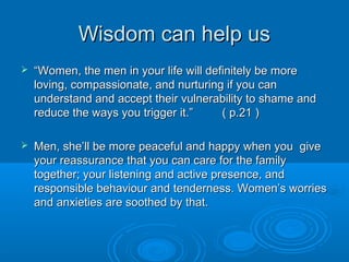 How do we provoke shame andHow do we provoke shame and
fear in each other?fear in each other?
ShameShame
She may do it by:She may do it by:
Invading his spaceInvading his space
CriticisingCriticising
Rejecting his loveRejecting his love
Having a judgemental attitudeHaving a judgemental attitude
Being condescendingBeing condescending
Nit-pickingNit-picking
Fault findingFault finding
Talking incessantlyTalking incessantly
Insisting on her own wayInsisting on her own way
Making up rulesMaking up rules
FearFear
He may do it by:He may do it by:
Being angryBeing angry
WithdrawingWithdrawing
shutting downshutting down
Being sullenBeing sullen
Being irritableBeing irritable
ProcrastinatingProcrastinating
Being controllingBeing controlling
PoutingPouting
Being preoccupiedBeing preoccupied
Being ThreateningBeing Threatening
 