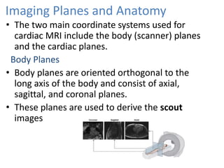 Imaging Planes and Anatomy
• The two main coordinate systems used for
cardiac MRI include the body (scanner) planes
and the cardiac planes.
Body Planes
• Body planes are oriented orthogonal to the
long axis of the body and consist of axial,
sagittal, and coronal planes.
• These planes are used to derive the scout
images
 