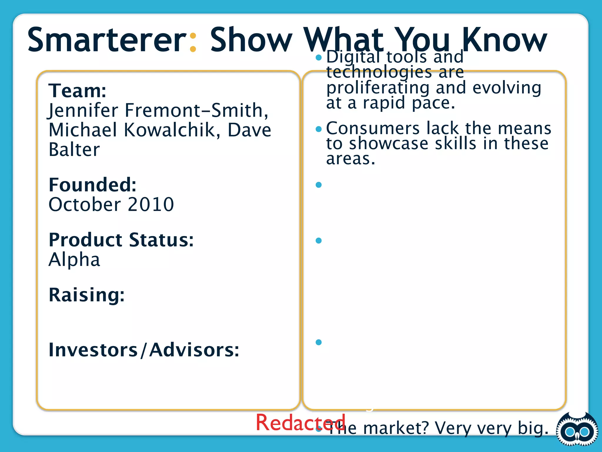 Smarterer: Show What tools andKnow
                • Digital
                          You
                              technologies are
 Team:                        proliferating and evolving
 Jennifer Fremont-Smith,      at a rapid pace.
 Michael Kowalchik, Dave    • Consumers lack the means
 Balter                       to showcase skills in these
                              areas.
 Founded:                   • Employers need help
 October 2010                 assessing which tools and
                              skills matter.
 Product Status:            • Smarterer scores
 Alpha                        professionals on digital,
                              social, and technical skills
                              using crowdsourced test
 Raising:                     design and a rigorous
 $350K                        scoring mechanism.
                            • Our goal is to be the
 Investors/Advisors:          platform job seekers use
 Marc Gerson, Scott Kurnit,   to measure/promote skills
 Jon Bond                     and employers use in
                              hiring decisions.
                       Redacted market? Very very big.
                            • The
 