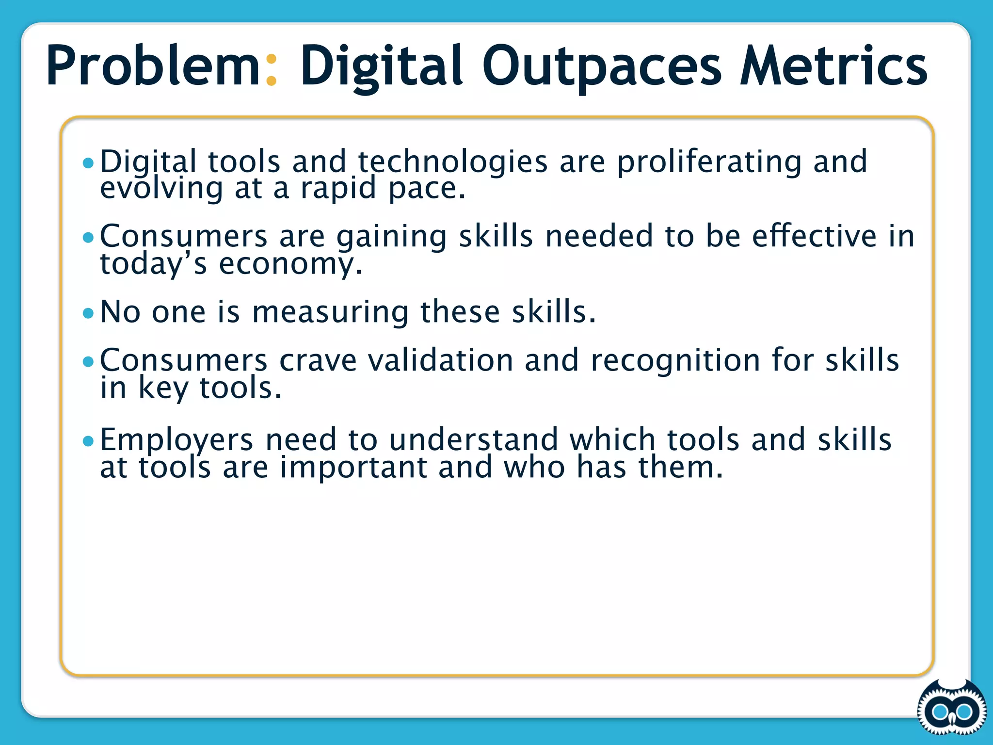 Problem: Digital Outpaces Metrics
 •Digital tools and technologies are proliferating and
  evolving at a rapid pace.
 •Consumers are gaining skills needed to be effective in
  today’s economy.
 •No one is measuring these skills.
 •Consumers crave validation and recognition for skills
  in key tools.
 •Employers need to understand which tools and skills
  at tools are important and who has them.
 