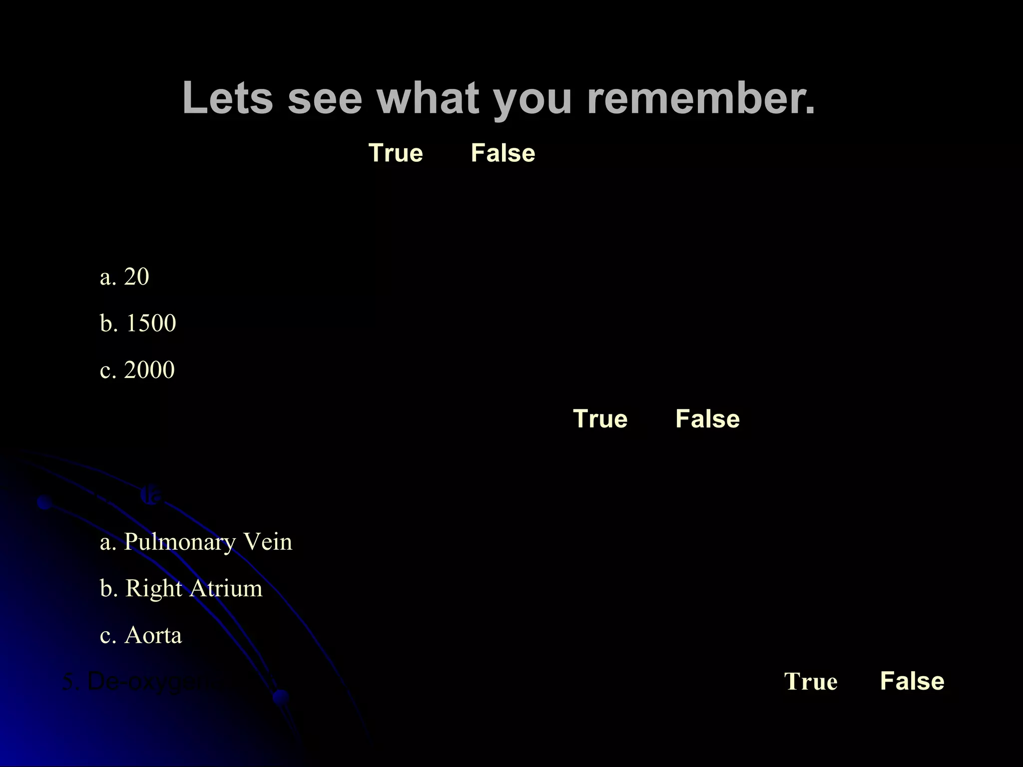 Lets see what you remember. 1.  The heart is a muscle. True False 2.  The heart moves ______ gallons of blood each day . a. 20 b. 1500 c. 2000 3.  The heart has two (2) chambers . True False 4.  The largest artery in the body is the __________ . a.  Pulmonary Vein b . Right Atrium c . Aorta 5.  De-oxygenated blood is carried from the lungs to the heart .   True False 