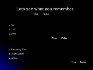 Lets see what you remember. 1.  The heart is a muscle. True False 2.  The heart moves ______ gallons of blood each day . a. 20 b. 1500 c. 2000 3.  The heart has two (2) chambers . True False 4.  The largest artery in the body is the __________ . a.  Pulmonary Vein b . Right Atrium c . Aorta 5.  De-oxygenated blood is carried from the lungs to the heart .   True False 