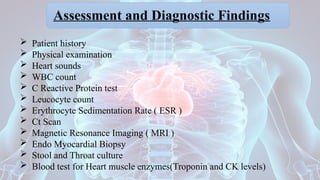 Assessment and Diagnostic Findings
 Patient history
 Physical examination
 Heart sounds
 WBC count
 C Reactive Protein test
 Leucocyte count
 Erythrocyte Sedimentation Rate ( ESR )
 Ct Scan
 Magnetic Resonance Imaging ( MRI )
 Endo Myocardial Biopsy
 Stool and Throat culture
 Blood test for Heart muscle enzymes(Troponin and CK levels)
 