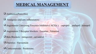 MEDICAL MANAGEMENT
 Antibiotics(Penicillin)
 Analgesics and anti inflammatory
 Angiotensin Converting Enzymes Inhibiters ( ACEIs ) captopril , enalapril ,lisinopril
 Angiotensin 2 Receptor blockers : Losartan , Valsartan
 Beta Blockers : metaprolol , carvadelol
 Diuretics : Furosemide
 Corticosteroids : Prednisone.
 