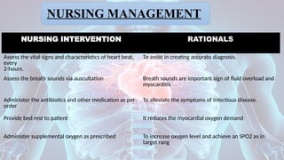 NURSING MANAGEMENT
NURSING INTERVENTION RATIONALS
Assess the vital signs and characteristics of heart beat,
every
2-hours.
To assist in creating accurate diagnosis.
Assess the breath sounds via auscultation Breath sounds are important sign of fluid overload and
myocarditis
Administer the antibiotics and other medication as per
order
To alleviate the symptoms of infectious disease.
Provide bed rest to patient It reduces the myocardial oxygen demand
Administer supplemental oxygen as prescribed To increase oxygen level and achieve an SPO2 as in
target rang
 