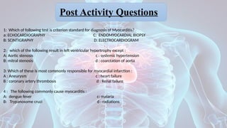 1: Which of following test is criterion standard for diagnosis of Myocarditis?
a: ECHOCARDIOGRAPHY C: ENDOMYOCARDIAL BIOPSY
B: SCINTIGRAPHY D: ELECTROCARDIOGRAM
2: which of the following result in left ventricular hypertrophy except :
A: Aortic stenosis c : systemic hypertension
B: mitral stenosis d : coarctation of aorta
3: Which of these is most commonly responsible for myocardial infarction :
A : Aneurysm c : heart failure
B : coronary artery thrombosis d : Renal failure
4 : The following commonly cause myocarditis :
A: dengue fever c: malaria
B: Trypanosome cruzi d : radiations
Post Activity Questions
 