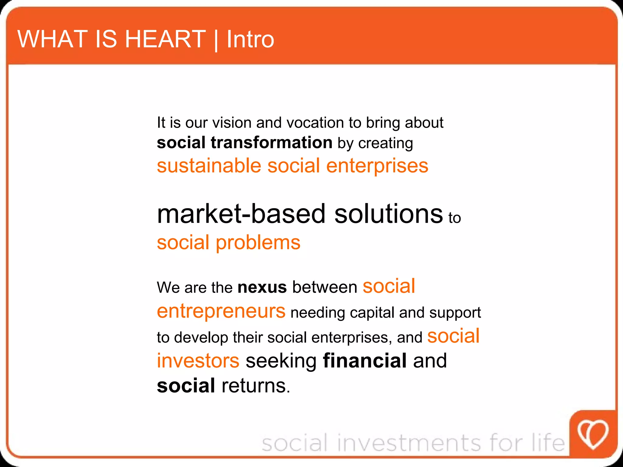 WHAT IS HEART | Intro It is our vision and vocation to bring about  social transformation  by creating  sustainable social enterprises   market-based solutions  to  social problems   We are the  nexus  between  social entrepreneurs  needing capital and support to develop their social enterprises, and  social investors  seeking  financial  and  social  returns . 