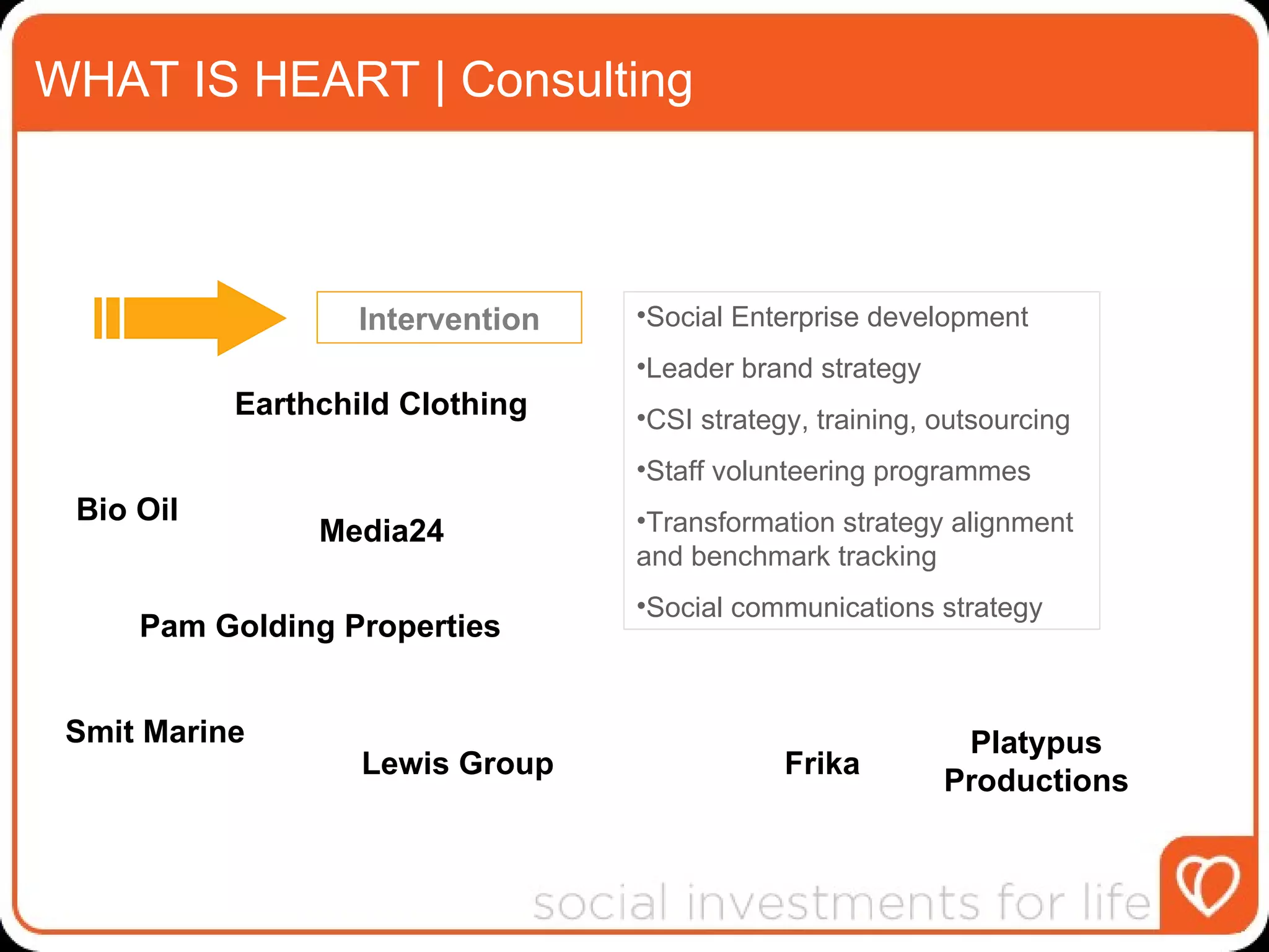 WHAT IS HEART | Consulting Intervention Social Enterprise development Leader brand strategy  CSI strategy, training, outsourcing Staff volunteering programmes Transformation strategy alignment and benchmark tracking Social communications strategy  Pam Golding Properties Media24 Lewis Group Smit Marine Bio Oil Earthchild Clothing Frika Platypus Productions 