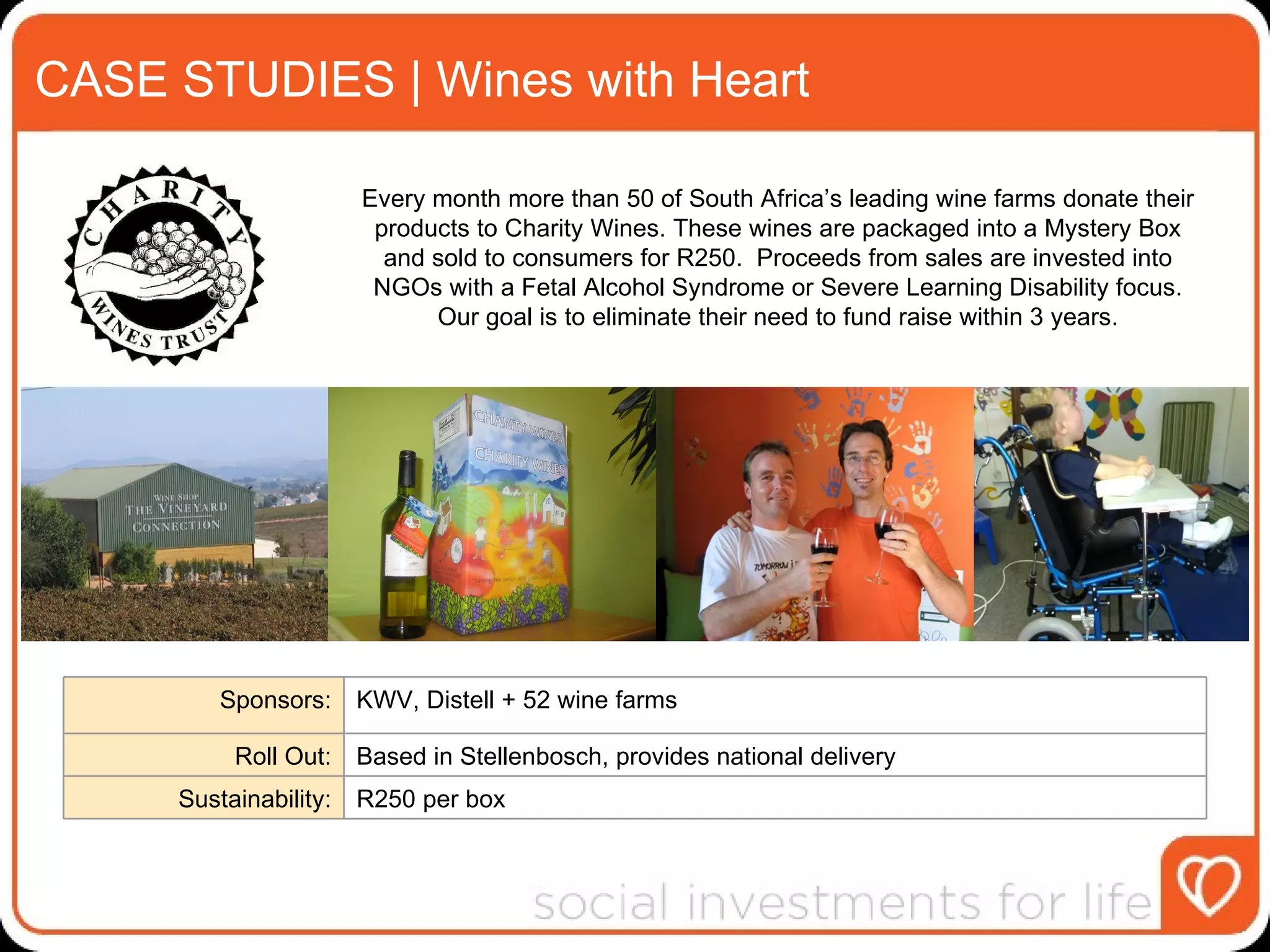 CASE STUDIES | Wines with Heart Every month more than 50 of South Africa’s leading wine farms donate their products to Charity Wines. These wines are packaged into a Mystery Box and sold to consumers for R250.  Proceeds from sales are invested into NGOs with a Fetal Alcohol Syndrome or Severe Learning Disability focus. Our goal is to eliminate their need to fund raise within 3 years. Sponsors: KWV, Distell + 52 wine farms Roll Out: Based in Stellenbosch, provides national delivery Sustainability: R250 per box 