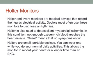 Holter Monitors
• Holter and event monitors are medical devices that record
  the heart's electrical activity. Doctors most often use these
  monitors to diagnose arrhythmias.
• Holter is also used to detect silent myocardial ischemia. In
  this condition, not enough oxygen-rich blood reaches the
  heart muscle. "Silent" means that no symptoms occur.
• Holters are small, portable devices. You can wear one
  while you do your normal daily activities. This allows the
  monitor to record your heart for a longer time than an
  EKG.
 