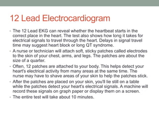 12 Lead Electrocardiogram
• The 12 Lead EKG can reveal whether the heartbeat starts in the
    correct place in the heart. The test also shows how long it takes for
    electrical signals to travel through the heart. Delays in signal travel
    time may suggest heart block or long QT syndrome.
•   A nurse or technician will attach soft, sticky patches called electrodes
    to the skin of your chest, arms, and legs. The patches are about the
    size of a quarter.
•   Often, 12 patches are attached to your body. This helps detect your
    heart's electrical activity from many areas at the same time. The
    nurse may have to shave areas of your skin to help the patches stick.
•   After the patches are placed on your skin, you'll lie still on a table
    while the patches detect your heart's electrical signals. A machine will
    record these signals on graph paper or display them on a screen.
•   The entire test will take about 10 minutes.
 