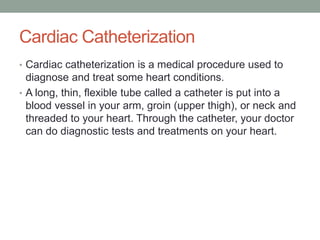 Cardiac Catheterization
• Cardiac catheterization is a medical procedure used to
  diagnose and treat some heart conditions.
• A long, thin, flexible tube called a catheter is put into a
  blood vessel in your arm, groin (upper thigh), or neck and
  threaded to your heart. Through the catheter, your doctor
  can do diagnostic tests and treatments on your heart.
 