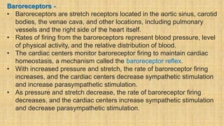 Baroreceptors -
• Baroreceptors are stretch receptors located in the aortic sinus, carotid
bodies, the venae cava, and other locations, including pulmonary
vessels and the right side of the heart itself.
• Rates of firing from the baroreceptors represent blood pressure, level
of physical activity, and the relative distribution of blood.
• The cardiac centers monitor baroreceptor firing to maintain cardiac
homeostasis, a mechanism called the baroreceptor reflex.
• With increased pressure and stretch, the rate of baroreceptor firing
increases, and the cardiac centers decrease sympathetic stimulation
and increase parasympathetic stimulation.
• As pressure and stretch decrease, the rate of baroreceptor firing
decreases, and the cardiac centers increase sympathetic stimulation
and decrease parasympathetic stimulation.
 