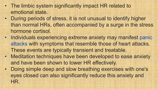 • The limbic system significantly impact HR related to
emotional state.
• During periods of stress, it is not unusual to identify higher
than normal HRs, often accompanied by a surge in the stress
hormone cortisol.
• Individuals experiencing extreme anxiety may manifest panic
attacks with symptoms that resemble those of heart attacks.
These events are typically transient and treatable.
• Meditation techniques have been developed to ease anxiety
and have been shown to lower HR effectively.
• Doing simple deep and slow breathing exercises with one's
eyes closed can also significantly reduce this anxiety and
HR.
 