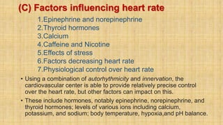(C) Factors influencing heart rate
1.Epinephrine and norepinephrine
2.Thyroid hormones
3.Calcium
4.Caffeine and Nicotine
5.Effects of stress
6.Factors decreasing heart rate
7.Physiological control over heart rate
• Using a combination of autorhythmicity and innervation, the
cardiovascular center is able to provide relatively precise control
over the heart rate, but other factors can impact on this.
• These include hormones, notably epinephrine, norepinephrine, and
thyroid hormones; levels of various ions including calcium,
potassium, and sodium; body temperature, hypoxia,and pH balance.
 
