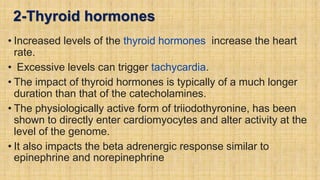 2-Thyroid hormones
• Increased levels of the thyroid hormones increase the heart
rate.
• Excessive levels can trigger tachycardia.
• The impact of thyroid hormones is typically of a much longer
duration than that of the catecholamines.
• The physiologically active form of triiodothyronine, has been
shown to directly enter cardiomyocytes and alter activity at the
level of the genome.
• It also impacts the beta adrenergic response similar to
epinephrine and norepinephrine
 