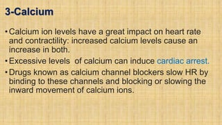 3-Calcium
•Calcium ion levels have a great impact on heart rate
and contractility: increased calcium levels cause an
increase in both.
•Excessive levels of calcium can induce cardiac arrest.
•Drugs known as calcium channel blockers slow HR by
binding to these channels and blocking or slowing the
inward movement of calcium ions.
 