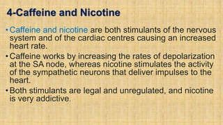 4-Caffeine and Nicotine
• Caffeine and nicotine are both stimulants of the nervous
system and of the cardiac centres causing an increased
heart rate.
• Caffeine works by increasing the rates of depolarization
at the SA node, whereas nicotine stimulates the activity
of the sympathetic neurons that deliver impulses to the
heart.
• Both stimulants are legal and unregulated, and nicotine
is very addictive.
 