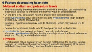 6-Factors decreasing heart rate
I-Altered sodium and potassium levels
• The relationship between electrolytes and HR is complex, but maintaining
electrolyte balance is critical to the normal wave of depolarization.
• Of the two ions, potassium has the greater clinical significance.
• Both hyponatremia (low sodium levels) and hypernatremia (high sodium
levels) may lead to tachycardia.
• Severely hypernatremia may lead to fibrillation, which may cause CO to
cease.
• Severe hyponatremia leads to both bradycardia and arrhythmias.
• Hypokalemia (low potassium levels) leads to arrhythmias,
whereas hyperkalemia (high potassium levels) causes the heart to become
weak and flaccid, and ultimately to fail.
II-Hypoxia
• Heart muscle relies exclusively on aerobic metabolism for energy. Severe
hypoxia (an insufficient supply of oxygen) leads to decreasing HRs, since
metabolic reactions fueling heart contraction are restricted.
 