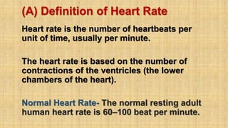 (A) Definition of Heart Rate
Heart rate is the number of heartbeats per
unit of time, usually per minute.
The heart rate is based on the number of
contractions of the ventricles (the lower
chambers of the heart).
Normal Heart Rate- The normal resting adult
human heart rate is 60–100 beat per minute.
 