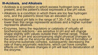 III-Acidosis, and Alkalosis
• Acidosis is a condition in which excess hydrogen ions are
present, and the patient's blood expresses a low pH value.
• Alkalosis is a condition in which there are too few hydrogen
ions, and the patient's blood has an elevated pH.
• Normal blood pH falls in the range of 7.35–7.45, so a number
lower than this range represents acidosis and a higher number
represents alkalosis.
• Enzymes, being the regulators or catalysts of virtually all
biochemical reactions - are sensitive to pH and will change
shape slightly with values outside their normal range. These
variations in pH and accompanying slight physical changes to
the active site on the enzyme decrease the rate of formation of
the enzyme-substrate complex, subsequently decreasing the
rate of many enzymatic reactions, which can have complex
effects on HR. Severe changes in pH will lead to denaturation of
the enzyme.
 