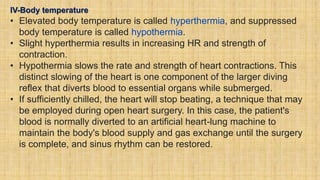 IV-Body temperature
• Elevated body temperature is called hyperthermia, and suppressed
body temperature is called hypothermia.
• Slight hyperthermia results in increasing HR and strength of
contraction.
• Hypothermia slows the rate and strength of heart contractions. This
distinct slowing of the heart is one component of the larger diving
reflex that diverts blood to essential organs while submerged.
• If sufficiently chilled, the heart will stop beating, a technique that may
be employed during open heart surgery. In this case, the patient's
blood is normally diverted to an artificial heart-lung machine to
maintain the body's blood supply and gas exchange until the surgery
is complete, and sinus rhythm can be restored.
 