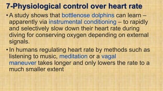 7-Physiological control over heart rate
•A study shows that bottlenose dolphins can learn –
apparently via instrumental conditioning – to rapidly
and selectively slow down their heart rate during
diving for conserving oxygen depending on external
signals.
•In humans regulating heart rate by methods such as
listening to music, meditation or a vagal
maneuver takes longer and only lowers the rate to a
much smaller extent
 