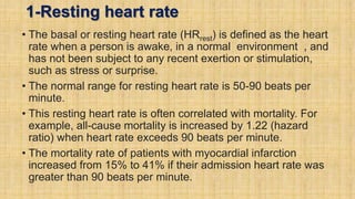 1-Resting heart rate
• The basal or resting heart rate (HRrest) is defined as the heart
rate when a person is awake, in a normal environment , and
has not been subject to any recent exertion or stimulation,
such as stress or surprise.
• The normal range for resting heart rate is 50-90 beats per
minute.
• This resting heart rate is often correlated with mortality. For
example, all-cause mortality is increased by 1.22 (hazard
ratio) when heart rate exceeds 90 beats per minute.
• The mortality rate of patients with myocardial infarction
increased from 15% to 41% if their admission heart rate was
greater than 90 beats per minute.
 