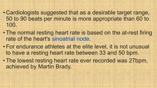 • Cardiologists suggested that as a desirable target range,
50 to 90 beats per minute is more appropriate than 60 to
100.
• The normal resting heart rate is based on the at-rest firing
rate of the heart's sinoatrial node.
• For endurance athletes at the elite level, it is not unusual
to have a resting heart rate between 33 and 50 bpm.
• The lowest resting heart rate ever recorded was 27bpm,
achieved by Martin Brady.
 