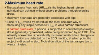 2-Maximum heart rate
• The maximum heart rate (HRmax) is the highest heart rate an
individual can achieve without severe problems through exercise
stress.
• Maximum heart rate are generally decreases with age.
• Since HRmax varies by individual, the most accurate way of
measuring any single person's HRmax is via a cardiac stress test.
• In cardiac stress test, a person is subjected to controlled physiologic
stress (generally by treadmill) while being monitored by an ECG. The
intensity of exercise is periodically increased until certain changes in
heart function are detected on the ECG monitor, at which point the
subject is directed to stop. Typical duration of the test ranges ten to
twenty minutes.
 