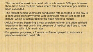 • The theoretical maximum heart rate of a human is 300bpm, however
there have been multiple cases where this theoretical upper limit has
been exceeded.
• The fastest human ventricular conduction rate recorded to this day is
a conducted tachyarrhythmia with ventricular rate of 480 beats per
minute, which is comparable to the heart rate of a mouse.
• Adults who are beginning a new exercise regimen are often advised
to perform this test only in the presence of medical staff due to risks
associated with high heart rates.
• For general purposes, a formula is often employed to estimate a
person's maximum heart rate.
 