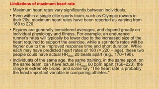 Limitations of maximum heart rate
• Maximum heart rates vary significantly between individuals.
• Even within a single elite sports team, such as Olympic rowers in
their 20s, maximum heart rates have been reported as varying from
160 to 220.
• Figures are generally considered averages, and depend greatly on
individual physiology and fitness. For example, an endurance
runner's rates will typically be lower due to the increased size of the
heart required to support the exercise, while a sprinter's rates will be
higher due to the improved response time and short duration. While
each may have predicted heart rates of 180 (= 220 − age), these two
people could have actual HRmax 20 beats apart (e.g., 170–190).
• Individuals of the same age, the same training, in the same sport, on
the same team, can have actual HRmax 60 bpm apart (160–220): the
range is extremely broad, and some say "The heart rate is probably
the least important variable in comparing athletes."
 