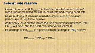 3-Heart rate reserve
• Heart rate reserve (HRreserve) is the difference between a person's
measured or predicted maximum heart rate and resting heart rate.
• Some methods of measurement of exercise intensity measure
percentage of heart rate reserve.
• Additionally, as a person increases their cardiovascular fitness, their
HRrest will drop, and the heart rate reserve will increase.
• Percentage of HRreserve is equivalent to percentage of VO2 reserve
HRreserve = HRmax − HRrest
 