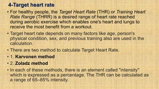 4-Target heart rate
• For healthy people, the Target Heart Rate (THR) or Training Heart
Rate Range (THRR) is a desired range of heart rate reached
during aerobic exercise which enables one's heart and lungs to
receive the most benefit from a workout.
• Target heart rate depends on many factors like age, person's
physical condition, sex, and previous training also are used in the
calculation.
• There are two method to calculate Target Heart Rate.
• 1. Karvonen method
• 2. Zoladz method
• In each of these methods, there is an element called "intensity"
which is expressed as a percentage. The THR can be calculated as
a range of 65–85% intensity.
 