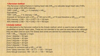 1.Karvonen method
The Karvonen method factors in resting heart rate (HRrest) to calculate target heart rate (THR),
using a range of 50–85% intensity:
THR = ((HRmax − HRrest) × % intensity) + HRrest
Equivalently,
THR = (HRreserve × % intensity) + HRrest
Example for someone with a HRmax of 180 and a HRrest of 70 (and therefore a HRreserve of 110):
50% Intensity: ((180 − 70) × 0.50) + 70 = 125 bpm
85% Intensity: ((180 − 70) × 0.85) + 70 = 163 bpm
2.Zoladz method
An alternative to the Karvonen method is the Zoladz method, which is used to test an athlete's
capabilities at specific heart rates. These are not intended to be used as exercise zones, although
they are often used as such.The Zoladz test zones are derived by subtracting values from HRmax:
THR = HRmax − Adjuster ± 5 bpm
Zone 1 Adjuster = 50 bpm
Zone 2 Adjuster = 40 bpm
Zone 3 Adjuster = 30 bpm
Zone 4 Adjuster = 20 bpm
Zone 5 Adjuster = 10 bpm
Example for someone with a HRmax of 180:
Zone 1(easy exercise): 180 − 50 ± 5 → 125 − 135 bpm
Zone 4(tough exercise): 180 − 20 ± 5 → 155 − 165 bpm
 