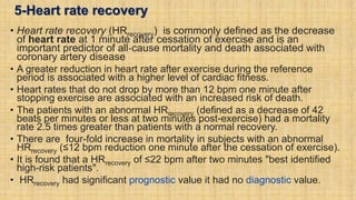 5-Heart rate recovery
• Heart rate recovery (HRrecovery) is commonly defined as the decrease
of heart rate at 1 minute after cessation of exercise and is an
important predictor of all‐cause mortality and death associated with
coronary artery disease
• A greater reduction in heart rate after exercise during the reference
period is associated with a higher level of cardiac fitness.
• Heart rates that do not drop by more than 12 bpm one minute after
stopping exercise are associated with an increased risk of death.
• The patients with an abnormal HRrecovery (defined as a decrease of 42
beats per minutes or less at two minutes post-exercise) had a mortality
rate 2.5 times greater than patients with a normal recovery.
• There are four-fold increase in mortality in subjects with an abnormal
HRrecovery (≤12 bpm reduction one minute after the cessation of exercise).
• It is found that a HRrecovery of ≤22 bpm after two minutes "best identified
high-risk patients".
• HRrecovery had significant prognostic value it had no diagnostic value.
 
